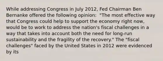 While addressing Congress in July​ 2012, Fed Chairman Ben Bernanke offered the following​ opinion: ​ "The most effective way that Congress could help to support the economy right​ now, would be to work to address the​ nation's fiscal challenges in a way that takes into account both the need for​ long-run sustainability and the fragility of the​ recovery." The​ "fiscal challenges" faced by the United States in 2012 were evidenced by its