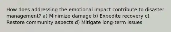 How does addressing the emotional impact contribute to disaster management? a) Minimize damage b) Expedite recovery c) Restore community aspects d) Mitigate long-term issues