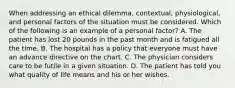 When addressing an ethical dilemma, contextual, physiological, and personal factors of the situation must be considered. Which of the following is an example of a personal factor? A. The patient has lost 20 pounds in the past month and is fatigued all the time. B. The hospital has a policy that everyone must have an advance directive on the chart. C. The physician considers care to be futile in a given situation. D. The patient has told you what quality of life means and his or her wishes.