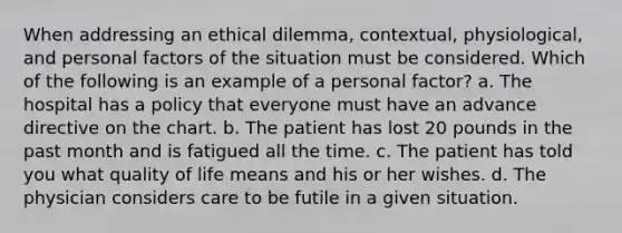 When addressing an ethical dilemma, contextual, physiological, and personal factors of the situation must be considered. Which of the following is an example of a personal factor? a. The hospital has a policy that everyone must have an advance directive on the chart. b. The patient has lost 20 pounds in the past month and is fatigued all the time. c. The patient has told you what quality of life means and his or her wishes. d. The physician considers care to be futile in a given situation.