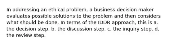 In addressing an ethical problem, a business decision maker evaluates possible solutions to the problem and then considers what should be done. In terms of the IDDR approach, this is a. the decision step. b. the discussion step. c. the inquiry step. d. the review step.