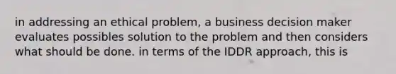 in addressing an ethical problem, a business decision maker evaluates possibles solution to the problem and then considers what should be done. in terms of the IDDR approach, this is