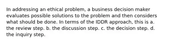 In addressing an ethical problem, a business decision maker evaluates possible solutions to the problem and then considers what should be done. In terms of the IDDR approach, this is a. the review step. b. the discussion step. c. the decision step. d. the inquiry step.