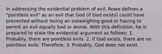 In addressing the evidential problem of evil, Rowe defines a "pointless evil" as an evil that God (if God exists) could have prevented without losing an outweighing good or having to permit an evil equally bad or worse. With this definition, he is prepared to state the evidential argument as follows: 1. Probably, there are pointless evils. 2. If God exists, there are no pointless evils. Therefore, 3. Probably, God does not exist.