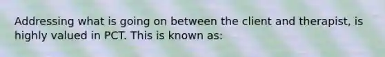 Addressing what is going on between the client and therapist, is highly valued in PCT. This is known as: