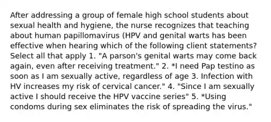 After addressing a group of female high school students about sexual health and hygiene, the nurse recognizes that teaching about human papillomavirus (HPV and genital warts has been effective when hearing which of the following client statements? Select all that apply 1. "A parson's genital warts may come back again, even after receiving treatment." 2. *I need Pap testino as soon as I am sexually active, regardless of age 3. Infection with HV increases my risk of cervical cancer." 4. "Since I am sexually active I should receive the HPV vaccine series" 5. *Using condoms during sex eliminates the risk of spreading the virus."