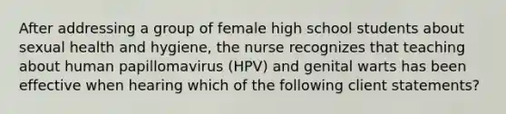 After addressing a group of female high school students about sexual health and hygiene, the nurse recognizes that teaching about human papillomavirus (HPV) and genital warts has been effective when hearing which of the following client statements?