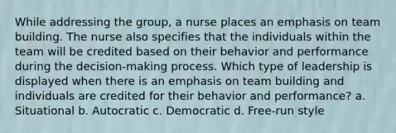 While addressing the group, a nurse places an emphasis on team building. The nurse also specifies that the individuals within the team will be credited based on their behavior and performance during the decision-making process. Which type of leadership is displayed when there is an emphasis on team building and individuals are credited for their behavior and performance? a. Situational b. Autocratic c. Democratic d. Free-run style