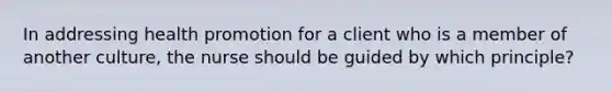 In addressing health promotion for a client who is a member of another culture, the nurse should be guided by which principle?