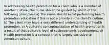 In addressing health promotion for a client who is a member of another culture, the nurse should be guided by which of the following principles? a) The nurse should avoid performing health promotion education if this is not a priority in the client's culture. b) The client may have a very different understanding of health promotion. c) A culture's conceptualization of health promotion is a result of that culture's level of socioeconomic development. d) Health promotion is a concept that is largely exclusive to American culture.