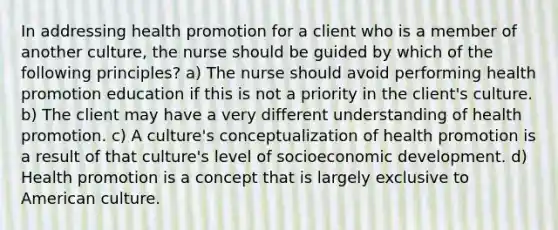 In addressing health promotion for a client who is a member of another culture, the nurse should be guided by which of the following principles? a) The nurse should avoid performing health promotion education if this is not a priority in the client's culture. b) The client may have a very different understanding of health promotion. c) A culture's conceptualization of health promotion is a result of that culture's level of socioeconomic development. d) Health promotion is a concept that is largely exclusive to American culture.