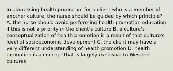 In addressing health promotion for a client who is a member of another culture, the nurse should be guided by which principle? A. the nurse should avoid performing health promotion education if this is not a priority in the client's culture B. a culture's conceptualization of health promotion is a result of that culture's level of socioeconomic development C. the client may have a very different understanding of health promotion D. health promotion is a concept that is largely exclusive to Western cultures