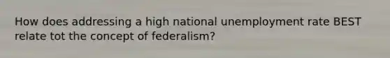 How does addressing a high national unemployment rate BEST relate tot the concept of federalism?