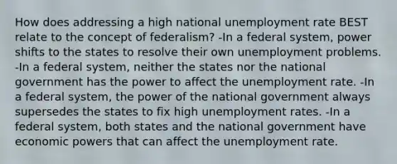 How does addressing a high national unemployment rate BEST relate to the concept of federalism? -In a federal system, power shifts to the states to resolve their own unemployment problems. -In a federal system, neither the states nor the national government has the power to affect the unemployment rate. -In a federal system, the power of the national government always supersedes the states to fix high unemployment rates. -In a federal system, both states and the national government have economic powers that can affect the unemployment rate.