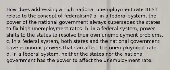 How does addressing a high national unemployment rate BEST relate to the concept of federalism? a. in a federal system, the power of the national government always supersedes the states to fix high unemployment rates. b. in a federal system, power shifts to the states to resolve their own unemployment problems. c. in a federal system, both states and the national government have economic powers that can affect the unemployment rate. d. in a federal system, neither the states nor the national government has the power to affect the unemployment rate.