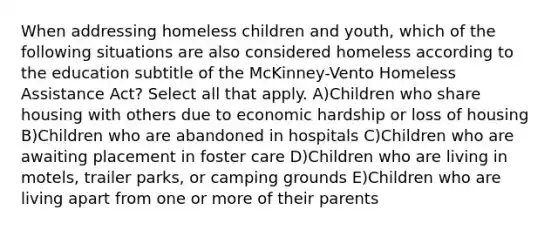 When addressing homeless children and youth, which of the following situations are also considered homeless according to the education subtitle of the McKinney-Vento Homeless Assistance Act? Select all that apply. A)Children who share housing with others due to economic hardship or loss of housing B)Children who are abandoned in hospitals C)Children who are awaiting placement in foster care D)Children who are living in motels, trailer parks, or camping grounds E)Children who are living apart from one or more of their parents