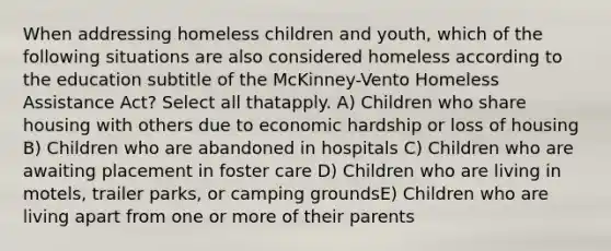 When addressing homeless children and youth, which of the following situations are also considered homeless according to the education subtitle of the McKinney-Vento Homeless Assistance Act? Select all thatapply. A) Children who share housing with others due to economic hardship or loss of housing B) Children who are abandoned in hospitals C) Children who are awaiting placement in foster care D) Children who are living in motels, trailer parks, or camping groundsE) Children who are living apart from one or more of their parents