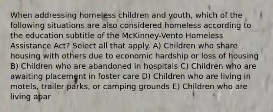 When addressing homeless children and youth, which of the following situations are also considered homeless according to the education subtitle of the McKinney-Vento Homeless Assistance Act? Select all that apply. A) Children who share housing with others due to economic hardship or loss of housing B) Children who are abandoned in hospitals C) Children who are awaiting placement in foster care D) Children who are living in motels, trailer parks, or camping grounds E) Children who are living apar