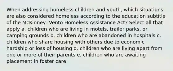 When addressing homeless children and youth, which situations are also considered homeless according to the education subtitle of the McKinney- Vento Homeless Assistance Act? Select all that apply a. children who are living in motels, trailer parks, or camping grounds b. children who are abandoned in hospitals c. children who share housing with others due to economic hardship or loss of housing d. children who are living apart from one or more of their parents e. children who are awaiting placement in foster care