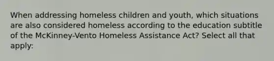 When addressing homeless children and youth, which situations are also considered homeless according to the education subtitle of the McKinney-Vento Homeless Assistance Act? Select all that apply: