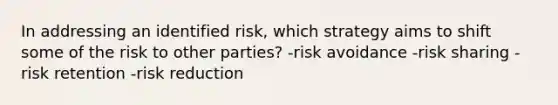 In addressing an identified risk, which strategy aims to shift some of the risk to other parties? -risk avoidance -risk sharing -risk retention -risk reduction