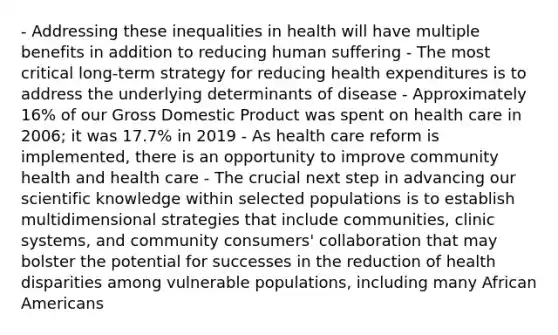 - Addressing these inequalities in health will have multiple benefits in addition to reducing human suffering - The most critical long-term strategy for reducing health expenditures is to address the underlying determinants of disease - Approximately 16% of our Gross Domestic Product was spent on health care in 2006; it was 17.7% in 2019 - As health care reform is implemented, there is an opportunity to improve community health and health care - The crucial next step in advancing our scientific knowledge within selected populations is to establish multidimensional strategies that include communities, clinic systems, and community consumers' collaboration that may bolster the potential for successes in the reduction of health disparities among vulnerable populations, including many African Americans