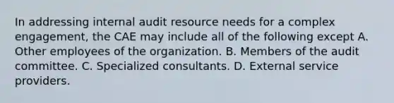 In addressing internal audit resource needs for a complex engagement, the CAE may include all of the following except A. Other employees of the organization. B. Members of the audit committee. C. Specialized consultants. D. External service providers.