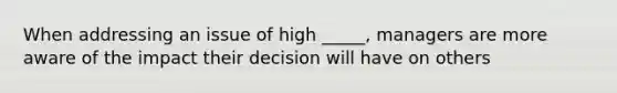 When addressing an issue of high _____, managers are more aware of the impact their decision will have on others