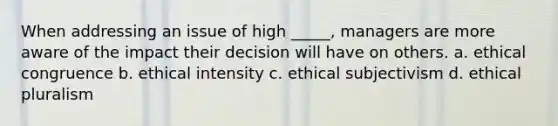 When addressing an issue of high _____, managers are more aware of the impact their decision will have on others. a. ethical congruence b. ethical intensity c. ethical subjectivism d. ethical pluralism