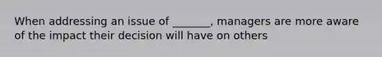 When addressing an issue of _______, managers are more aware of the impact their decision will have on others