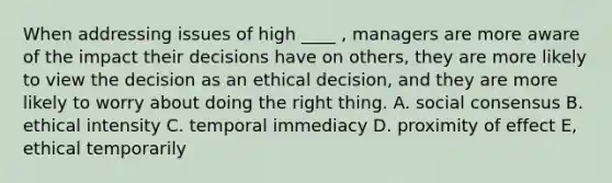 When addressing issues of high ____ , managers are more aware of the impact their decisions have on others, they are more likely to view the decision as an ethical decision, and they are more likely to worry about doing the right thing. A. social consensus B. ethical intensity C. temporal immediacy D. proximity of effect E, ethical temporarily