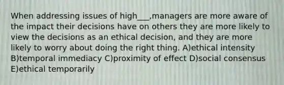 When addressing issues of high___,managers are more aware of the impact their decisions have on others they are more likely to view the decisions as an ethical decision, and they are more likely to worry about doing the right thing. A)ethical intensity B)temporal immediacy C)proximity of effect D)social consensus E)ethical temporarily