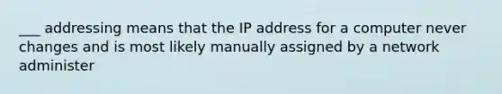 ___ addressing means that the IP address for a computer never changes and is most likely manually assigned by a network administer