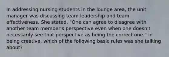 In addressing nursing students in the lounge area, the unit manager was discussing team leadership and team effectiveness. She stated, "One can agree to disagree with another team member's perspective even when one doesn't necessarily see that perspective as being the correct one." In being creative, which of the following basic rules was she talking about?