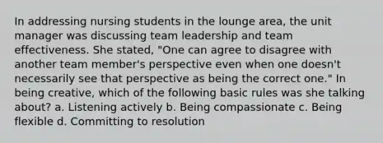 In addressing nursing students in the lounge area, the unit manager was discussing team leadership and team effectiveness. She stated, "One can agree to disagree with another team member's perspective even when one doesn't necessarily see that perspective as being the correct one." In being creative, which of the following basic rules was she talking about? a. Listening actively b. Being compassionate c. Being flexible d. Committing to resolution