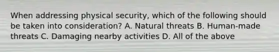 When addressing physical security, which of the following should be taken into consideration? A. Natural threats B. Human-made threats C. Damaging nearby activities D. All of the above