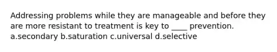 Addressing problems while they are manageable and before they are more resistant to treatment is key to ____ prevention. a.secondary b.saturation c.universal d.selective
