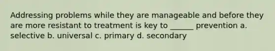 Addressing problems while they are manageable and before they are more resistant to treatment is key to ______ prevention a. selective b. universal c. primary d. secondary