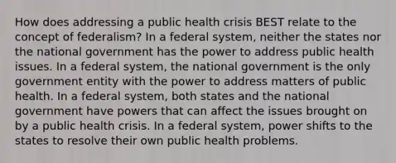 How does addressing a public health crisis BEST relate to the concept of federalism? In a federal system, neither the states nor the national government has the power to address public health issues. In a federal system, the national government is the only government entity with the power to address matters of public health. In a federal system, both states and the national government have powers that can affect the issues brought on by a public health crisis. In a federal system, power shifts to the states to resolve their own public health problems.