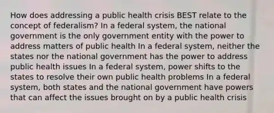 How does addressing a public health crisis BEST relate to the concept of federalism? In a federal system, the national government is the only government entity with the power to address matters of public health In a federal system, neither the states nor the national government has the power to address public health issues In a federal system, power shifts to the states to resolve their own public health problems In a federal system, both states and the national government have powers that can affect the issues brought on by a public health crisis