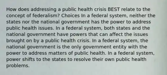 How does addressing a public health crisis BEST relate to the concept of federalism? Choices In a federal system, neither the states nor the national government has the power to address public health issues. In a federal system, both states and the national government have powers that can affect the issues brought on by a public health crisis. In a federal system, the national government is the only government entity with the power to address matters of public health. In a federal system, power shifts to the states to resolve their own public health problems.