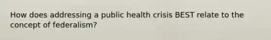 How does addressing a public health crisis BEST relate to the concept of federalism?