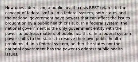 How does addressing a public health crisis BEST relates to the concept of federalism? a. In a federal system, both states and the national government have powers that can affect the issues brought on by a public health crisis. b. In a federal system, the national government is the only government entity with the power to address matters of public health. c. In a federal system, power shifts to the states to resolve their own public health problems. d. In a federal system, neither the states nor the national government has the power to address public health issues.