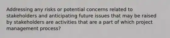 Addressing any risks or potential concerns related to stakeholders and anticipating future issues that may be raised by stakeholders are activities that are a part of which project management process?