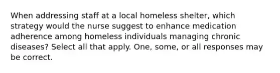 When addressing staff at a local homeless shelter, which strategy would the nurse suggest to enhance medication adherence among homeless individuals managing chronic diseases? Select all that apply. One, some, or all responses may be correct.