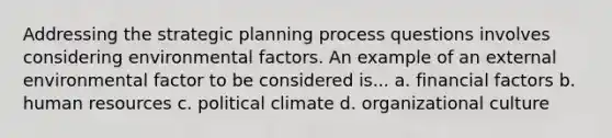 Addressing the strategic planning process questions involves considering environmental factors. An example of an external environmental factor to be considered is... a. financial factors b. human resources c. political climate d. organizational culture