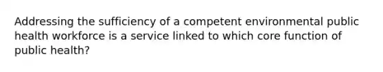 Addressing the sufficiency of a competent environmental public health workforce is a service linked to which core function of public health?