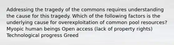 Addressing the tragedy of the commons requires understanding the cause for this tragedy. Which of the following factors is the underlying cause for overexploitation of common pool resources? Myopic human beings Open access (lack of property rights) Technological progress Greed