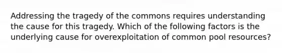 Addressing the tragedy of the commons requires understanding the cause for this tragedy. Which of the following factors is the underlying cause for overexploitation of common pool resources?