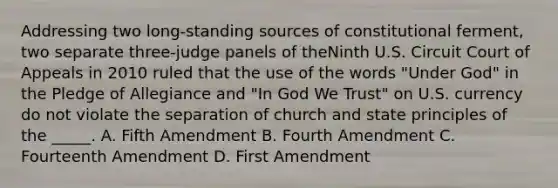 Addressing two long-standing sources of constitutional ferment, two separate three-judge panels of theNinth U.S. Circuit Court of Appeals in 2010 ruled that the use of the words "Under God" in the Pledge of Allegiance and "In God We Trust" on U.S. currency do not violate the separation of church and state principles of the _____. A. Fifth Amendment B. Fourth Amendment C. Fourteenth Amendment D. First Amendment